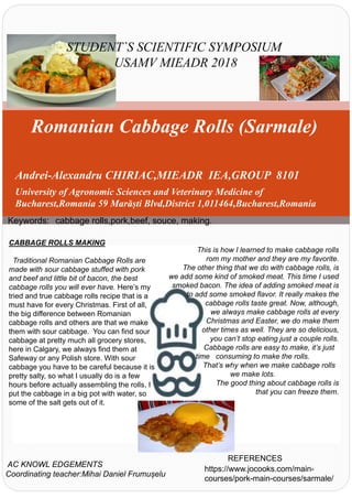 Romanian Cabbage Rolls (Sarmale)
Andrei-Alexandru CHIRIAC,MIEADR IEA,GROUP 8101
University of Agronomic Sciences and Veterinary Medicine of
Bucharest,Romania 59 Marăști Blvd,District 1,011464,Bucharest,Romania
STUDENT`S SCIENTIFIC SYMPOSIUM
USAMV MIEADR 2018
Keywords: cabbage rolls,pork,beef, souce, making.
CABBAGE ROLLS MAKING
Traditional Romanian Cabbage Rolls are
made with sour cabbage stuffed with pork
and beef and little bit of bacon, the best
cabbage rolls you will ever have. Here’s my
tried and true cabbage rolls recipe that is a
must have for every Christmas. First of all,
the big difference between Romanian
cabbage rolls and others are that we make
them with sour cabbage. You can find sour
cabbage at pretty much all grocery stores,
here in Calgary, we always find them at
Safeway or any Polish store. With sour
cabbage you have to be careful because it is
pretty salty, so what I usually do is a few
hours before actually assembling the rolls, I
put the cabbage in a big pot with water, so
some of the salt gets out of it.
This is how I learned to make cabbage rolls
rom my mother and they are my favorite.
The other thing that we do with cabbage rolls, is
we add some kind of smoked meat. This time I used
smoked bacon. The idea of adding smoked meat is
to add some smoked flavor. It really makes the
cabbage rolls taste great. Now, although,
we always make cabbage rolls at every
Christmas and Easter, we do make them
other times as well. They are so delicious,
you can’t stop eating just a couple rolls.
Cabbage rolls are easy to make, it’s just
time consuming to make the rolls.
That’s why when we make cabbage rolls
we make lots.
The good thing about cabbage rolls is
that you can freeze them.
AC KNOWL EDGEMENTS
Coordinating teacher:Mihai Daniel Frumușelu
REFERENCES
https://www.jocooks.com/main-
courses/pork-main-courses/sarmale/
 