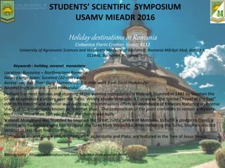 STUDENTS’ SCIENTIFIC SYMPOSIUM
USAMV MIEADR 2016
Location: Bucovina – Northeastern Romania
Nearby large town: Suceava (20 miles east)
Access: car, bus (from Gura Humorului), 3 ½-mile walk from Gura Humorului
Nearest train stations: Gura Humorului
Perhaps the most famous and stunning of the painted monasteries is Voronet, founded in 1487 by Stephen the
Great to celebrate a victory over the Turks. Widely known throughout Europe as "the Sistine Chapel of the East"
due to its interior and exterior wall paintings, this monastery offers an abundance of frescoes featuring an intense
shade of blue commonly known as ‘Voronet blue.’ The composition of the paint continues to remain a mystery
even now, more than 500 years after the church was built.
Voronet Monastery was founded by Stephen the Great, ruling prince of Moldavia, to fulfill a pledge to Daniil, a
hermit who had encouraged him to chase the Turks from Wallachiia. After defeating the Turks, Stephen erected
Voronet in less than four months.
Portraits of ancient Greek philosophers, such as Aristotle and Plato, are featured in the Tree of Jesus fresco.
Bibliography : http://romaniatourism.com/painted-monasteries.html
Holiday destinations in Romania
Ciobanica Florin Cristian Group 8112
University of Agronomic Sciences and Veterinaty Medicine of Bucharest, Romania Mărăşti blvd, district 1,
011446, Bucharest, Romania
Keywords : holiday, voronet, monastery
 