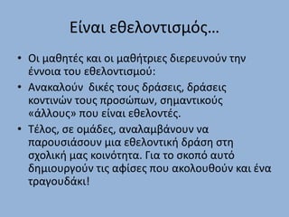 Είναι εθελοντισμός…
• Οι μαθητές και οι μαθήτριες διερευνούν την
έννοια του εθελοντισμού:
• Ανακαλούν δικές τους δράσεις, δράσεις
κοντινών τους προσώπων, σημαντικούς
«άλλους» που είναι εθελοντές.
• Τέλος, σε ομάδες, αναλαμβάνουν να
παρουσιάσουν μια εθελοντική δράση στη
σχολική μας κοινότητα. Για το σκοπό αυτό
δημιουργούν τις αφίσες που ακολουθούν και ένα
τραγουδάκι!
 