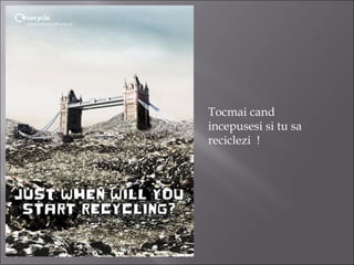 Tocmai cand
incepusesi si tu sa
reciclezi  !
 