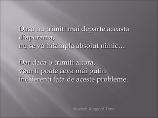 Daca nu trimiti mai departe aceasta
diaporama,
nu se va intampla absolut nimic…

Dar daca o trimiti altora,
vom fi poate ceva mai putin
indiferenti fata de aceste probleme.



                 Muzica: Kings of Time
 