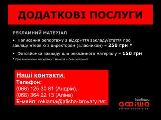 ДОДАТКОВІ ПОСЛУГИ РЕКЛАМНИЙ МАТЕРІАЛ Написання репортажу з відкриття закладу / стаття про заклад / інтерв’ю з директором (власником) –  250 грн *   Фотозйомка закладу для рекламного матеріалу –  150 грн *  При замовленні наскрізного банера – безкоштовно! Наші контакти :   Телефон :  (068) 125 30 81 (Андрій),  (068) 364 22 13 ( Аліна) Е-мейл :  [email_address] 