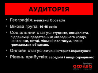 АУДИТОРІЯ Географія :  мешканці Броварів Вікова група :   1 6 -45 років Соціальний статус :  студенти, спеціалісти,    підприємці, представники «середнього класу»,    чиновники, митці, міський політикум, члени    громадських об’єднань   Онлайн статус :  активні Інтернет-користувачі Рівень прибутків :  середній і вище середнього 