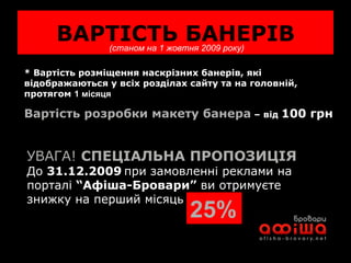 ВАРТІСТЬ БАНЕРІВ (станом на 1 жовтня 2009 року) * Вартість розміщення наскрізних банерів, які відображаються у всіх розділах сайту та на головній, протягом  1 місяця   Вартість розробки макету банера  – від  100 грн УВАГА!  СПЕЦІАЛЬНА ПРОПОЗИЦІЯ До  31.12.2009   при замовленні реклами на порталі  “Афіша-Бровари”  ви отримуєте знижку на перший місяць  25% 