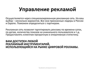 Управление рекламой 
Осуществляется через специализированную рекламную сеть. На ваш 
выбор – несколько вариантов. Все они признанные лидеры в России 
и Европе. Поможем определиться с партнером. 

Рекламная сеть позволит таргетировать рекламу по времени суток, 
по датам, количеству показов на уникального пользователя и т.д. 
Предоставлять клиентам прозрачную и оперативную статистику. 
 
ВАМ ДОСТУПЕН ЛЮБОЙ  
РЕКЛАМНЫЙ ИНСТРУМЕНТАРИЙ,  
ИСПОЛЬЗУЮЩИЙСЯ НА РЫНКЕ ЦИФРОВОЙ РЕКЛАМЫ.  
 
 




                           facebook.com/pavel.konov 
 