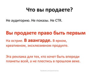 Что вы продаете? 
Не аудиторию. Не показы. Не CTR.  
 
Вы продаете право быть первым 
На острие. В авангарде. В ярком, 
креативном, эксклюзивном продукте. 
 
Эта реклама для тех, кто хочет быть впереди 
планеты всей, а не плестись в прошлом веке. 

                    facebook.com/pavel.konov 
 