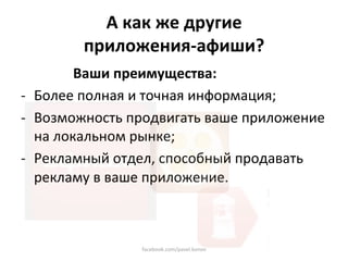 А как же другие  
        приложения‐афиши? 
        Ваши преимущества: 
‐  Более полная и точная информация; 
‐  Возможность продвигать ваше приложение 
   на локальном рынке; 
‐  Рекламный отдел, способный продавать 
   рекламу в ваше приложение. 



                facebook.com/pavel.konov 
 