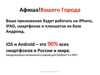 Афиша!Вашего Города 
Ваше приложение будет работать на iPhone, 
iPAD, смартфонах и планшетах на базе 
Андроид.  
 
iOS и Android – это 90% всех 
смартфонов в России и мире. 
предусмотрена возможность версий для Symbian^3 и WP7 




                         facebook.com/pavel.konov 
 
