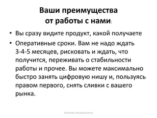 Ваши преимущества  
          от работы с нами) 
•  Вы сразу видите продукт, какой получаете 
•  Оперативные сроки. Вам не надо ждать 
   3‐4‐5 месяцев, рисковать и ждать, что 
   получится, переживать о стабильности 
   работы и прочее. Вы можете максимально 
   быстро занять цифровую нишу и, пользуясь 
   правом первого, снять сливки с вашего 
   рынка. 

                 facebook.com/pavel.konov 
 
