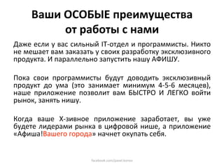 Ваши ОСОБЫЕ преимущества  
          от работы с нами 
Даже если у вас сильный IT‐отдел и программисты. Никто 
не мешает вам заказать у своих разработку эксклюзивного 
продукта. И параллельно запустить нашу АФИШУ.  
 
Пока  свои  программисты  будут  доводить  эксклюзивный 
продукт  до  ума  (это  занимает  минимум  4‐5‐6  месяцев), 
наше  приложение  позволит  вам  БЫСТРО  И  ЛЕГКО  войти 
рынок, занять нишу. 
 
Когда  ваше  Х‐зивное  приложение  заработает,  вы  уже 
будете лидерами рынка в цифровой нише, а приложение 
«Афиша!Вашего города» начнет окупать себя.  


                       facebook.com/pavel.konov 
 