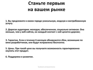 Станьте первым  
                   на вашем рынке 
  
1. Вы предложите в своем городе уникальную, модную и востребованную 
услугу. 
 
2. Дорогая аудитория: молодая, обеспеченная, социально активная. Она 
меньше, чем у веб‐сайтов, но каждый контакт с ней ценится дороже; 
 
  
3. Гарантии. Если в течение 6 месяцев обнаружатся сбои, возникшие по 
вине разработчиков, они будут исправлены бесплатно. 
 
5. Цены. При такой цене вы получаете возможность гарантированно 
окупить этот продукт.  
 
6. Поддержка и развитие.  



                            facebook.com/pavel.konov 
 