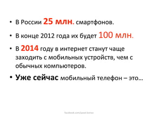 •  В России 25 млн. смартфонов. 
•  В конце 2012 года их будет 100 млн. 
•  В 2014 году в интернет станут чаще 
   заходить с мобильных устройств, чем с 
   обычных компьютеров. 
•  Уже сейчас мобильный телефон – это… 


                  facebook.com/pavel.konov 
 
