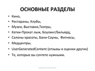 ОСНОВНЫЕ РАЗДЕЛЫ 
•    Кино,  
•    Рестораны, Клубы,  
•    Музеи, Выставки,Театры, 
•    Катки‐Прокат лыж, Боулинг/Бильярд,  
•    Салоны красоты, Бани‐Сауны,  Фитнесы,  
•  Медцентры, 
•  UserGeneratedContent (отзывы и оценки других) 
•  Те, которые вы сочтете нужными. 


                     facebook.com/pavel.konov 
 