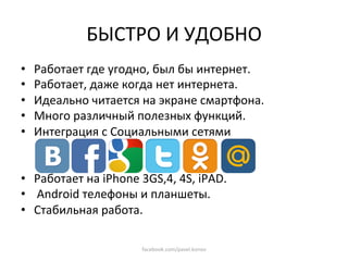 БЫСТРО И УДОБНО 
•    Работает где угодно, был бы интернет. 
•    Работает, даже когда нет интернета. 
•    Идеально читается на экране смартфона. 
•    Много различный полезных функций. 
•    Интеграция с Социальными сетями 


•  Работает на iPhone 3GS,4, 4S, iPAD. 
•   Android телефоны и планшеты. 
•  Стабильная работа. 

                       facebook.com/pavel.konov 
 