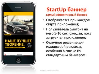 StartUp баннер 
       самый эффективный баннер 
  •  Отображается при каждом 
      старте приложения; 
  •  Пользователь смотрит на 
      него 5‐10 сек, ожидая, пока 
      загрузится приложение; 
  •  Отличное решение для 
      имиджевой рекламы, 
      особенно в связке со 
      стандартным баннером.  
       
   
facebook.com/pavel.konov 
 