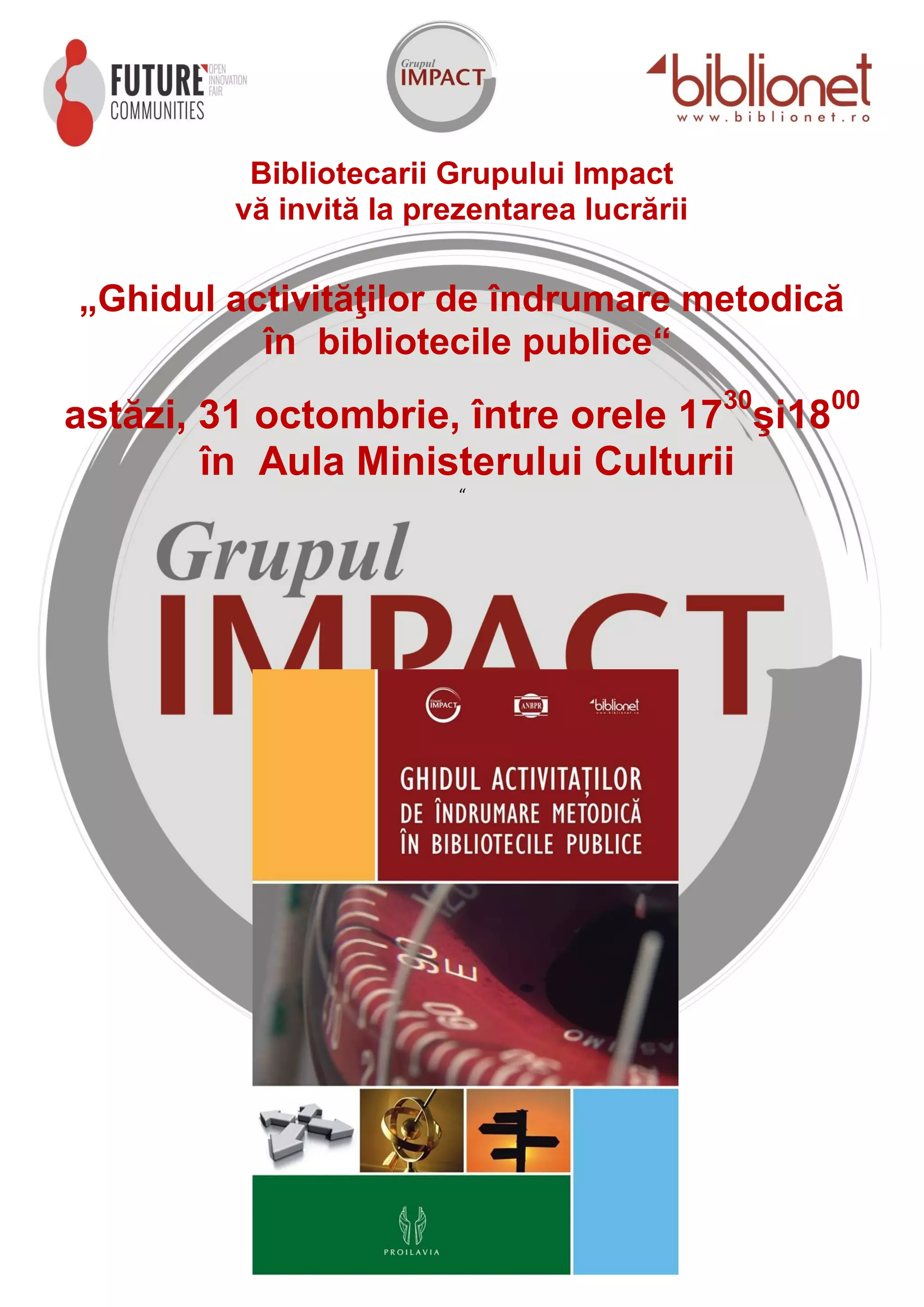 Bibliotecarii Grupului Impact
vă invită la prezentarea lucrării
„Ghidul activităţilor de îndrumare metodică
în bibliotecile publice“
astăzi, 31 octombrie, între orele 1730şi1800
în Aula Ministerului Culturii
“