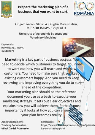 Marketing is a key part of business success. You
need to decide which customers to target. You need
to work out how you will reach and win new
customers. You need to make sure that you keep
existing customers happy. And you need to keep
reviewing and improving everything you do to stay
ahead of the competition.
Your marketing plan should be the reference
document you use as a basis to execute your
marketing strategy. It sets out clear objectives and
explains how you will achieve them. Perhaps most
importantly it looks at how you can ensure that
your plan becomes reality.
Prepare the marketing plan of a
business that you want to start.
University of Agronomic Sciences and
Veterinary Medicine
Grigore Andrei Stefan & Giuglan Marius Iulian,
MIEADR IMAPA, Grupa 8111
Keywords:
Marketing, work,
customers
Acknowledgements
Teaching Coordination
Mihai Daniel Frumuselu
References:
https://www.infoentrepreneurs.org/en/guides/w
ite-a-marketing-plan/
 