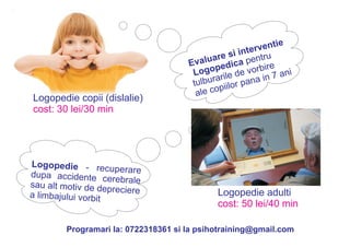 Logopedie copii (dislalie) 
cost: 30 lei/30 min 
Logopedie adulti 
cost: 50 lei/40 min 
Logopedie - recuperare 
dupa accidente cerebrale 
sau alt motiv de depreciere 
a limbajului vorbit 
Evaluare si interventie 
Logopedica pentru 
tulburarile de vorbire 
ale copiilor pana in 7 ani 
Programari la: 0722318361 si la psihotraining@gmail.com 
