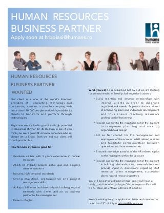 HUMAN RESOURCES
BUSINESS PARTNER
Apply soon at hrbpiasi@humans.ro
HUMAN RESOURCES
BUSINESS PARTNER
WANTED
Our client is a one of the world’s foremost
providers of consulting, technology and
outsourcing services, a people company with
more than 140,000 people worldwide, enables its
clients to transform and perform through
technologies.
Right now we are looking to hire a high potential
HR Business Partner for its location in Iasi. If you
think you are a good ﬁt or know someone who is,
please let us know. Both we and our client will
thank you for this.
How to know if you’re a good ﬁt:
• Graduate caliber with 5 years experience in human
resources
• Ability to critically analyze status quo and propose
creative solutions
• Maturity, high personal standards
• Strong analytical, organizational and project
management skills
• Ability to inﬂuence both internally with colleagues, and
externally with clients and act as business
partner to the management
• Fluent in English
What you will do is described bellow but we are looking
for someone who will really challenge the business.
• Build, maintain and develop relationships with
internal clients in order to diagnose
organizational needs. Propose solutions aimed
at enhancing team and individual development
and thus ensure reaching maximum
professional effectiveness
• Provide support to the management of the account
in manpower planning and creating
organizational design
• Act as ﬁrst contact for the management and
employees of the account in HR related matters
and facilitate communication between
operations and human resources
• Ensure knowledge transfer of the HR related topics
to the managers within the account
• Provide support to the management of the account
in building relationships with external client and
provide input in discussions regarding staff
retention, talent management, succession
planning and resourcing needs.
You will be part of a dynamic team, and you’ll have a
really good beneﬁts package. Of course your ofﬁce will
be A+ class, downtown with lots of facilities
We are waiting for your application letter and resume, no
later than 15th of July at hrbpiasi@humans.ro
 
