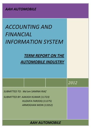 AAH AUTOMOBILE
2012
ACCOUNTING AND
FINANCIAL
INFORMATION SYSTEM
TERM REPORT ON THE
AUTOMOBILE INDUSTRY
SUBMITTED TO: Ma’am SAMINA RIAZ
SUBMITTED BY: AAKASH KUMAR (11723)
HUZAIFA FAROOQ (11275)
ARMOGHAN MOIN (13352)
AAH AUTOMOBILE
 