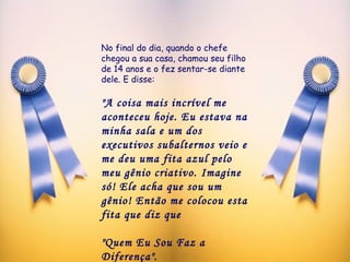 No final do dia, quando o chefe chegou a sua casa, chamou seu filho de 14 anos e o fez sentar-se diante dele. E disse: "A coisa mais incrível me aconteceu hoje. Eu estava na minha sala e um dos executivos subalternos veio e me deu uma fita azul pelo meu gênio criativo. Imagine só! Ele acha que sou um gênio! Então me colocou esta fita que diz que  "Quem Eu Sou Faz a Diferença". 