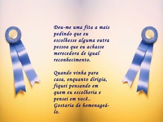 Deu-me uma fita a mais pedindo que eu escolhesse alguma outra pessoa que eu achasse merecedora de igual reconhecimento.   Quando vinha para casa, enquanto dirigia, fiquei pensando em quem eu escolheria e pensei em você.. Gostaria de homenageá-lo. 