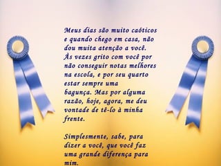 Meus dias são muito caóticos e quando chego em casa, não dou muita atenção a você. Às vezes grito com você por não conseguir notas melhores na escola, e por seu quarto estar sempre uma bagunça. Mas por alguma razão, hoje, agora, me deu vontade de tê-lo à minha frente.  Simplesmente, sabe, para dizer a você, que você faz uma grande diferença para mim.  