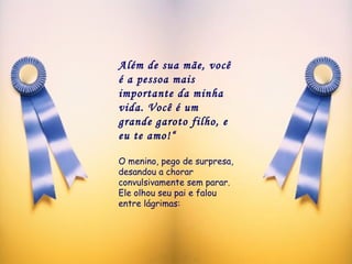 Além de sua mãe, você é a pessoa mais importante da minha vida. Você é um grande garoto filho, e eu te amo!“ O menino, pego de surpresa, desandou a chorar convulsivamente sem parar. Ele olhou seu pai e falou entre lágrimas: 