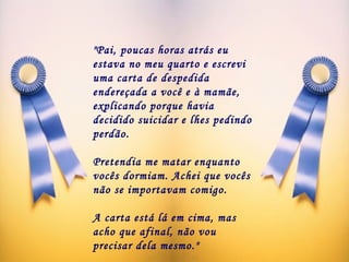 "Pai, poucas horas atrás eu estava no meu quarto e escrevi uma carta de despedida endereçada a você e à mamãe, explicando porque havia decidido suicidar e lhes pedindo perdão. Pretendia me matar enquanto vocês dormiam. Achei que vocês não se importavam comigo.  A carta está lá em cima, mas acho que afinal, não vou precisar dela mesmo."   