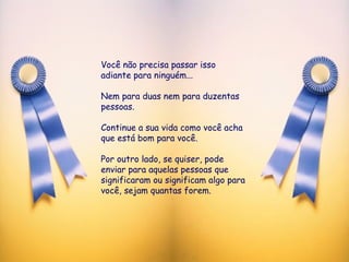 Você não precisa passar isso adiante para ninguém...  Nem para duas nem para duzentas pessoas. Continue a sua vida como você acha que está bom para você.  Por outro lado, se quiser, pode enviar para aquelas pessoas que  significaram ou significam algo para você, sejam quantas forem.  