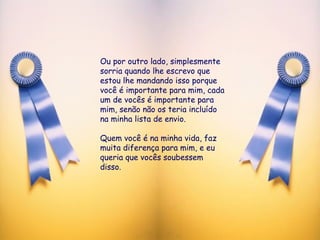 Ou por outro lado, simplesmente sorria quando lhe escrevo que estou lhe mandando isso porque você é importante para mim, cada um de vocês é importante para mim, senão não os teria incluído na minha lista de envio.  Quem você é na minha vida, faz muita diferença para mim, e eu queria que vocês soubessem disso.  