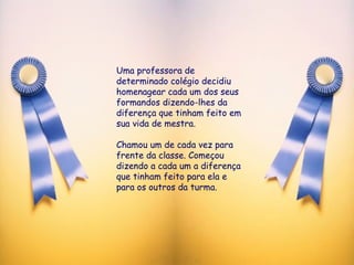Uma professora de determinado colégio decidiu homenagear cada um dos seus formandos dizendo-lhes da diferença que tinham feito em sua vida de mestra. Chamou um de cada vez para frente da classe. Começou dizendo a cada um a diferença que tinham feito para ela e para os outros da turma. 
