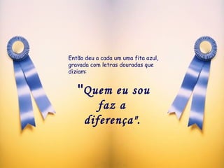 Então deu a cada um uma fita azul, gravada com letras douradas que diziam:  " Quem eu sou faz a  diferença".   