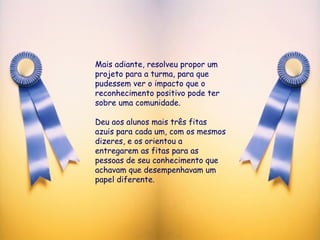 Mais adiante, resolveu propor um projeto para a turma, para que pudessem ver o impacto que o reconhecimento positivo pode ter sobre uma comunidade. Deu aos alunos mais três fitas azuis para cada um, com os mesmos dizeres, e os orientou a entregarem as fitas para as pessoas de seu conhecimento que achavam que desempenhavam um papel diferente. 