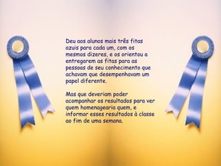 Deu aos alunos mais três fitas azuis para cada um, com os mesmos dizeres, e os orientou a entregarem as fitas para as pessoas de seu conhecimento que achavam que desempenhavam um papel diferente.  Mas que deveriam poder acompanhar os resultados para ver quem homenagearia quem, e informar esses resultados à classe ao fim de uma semana.  