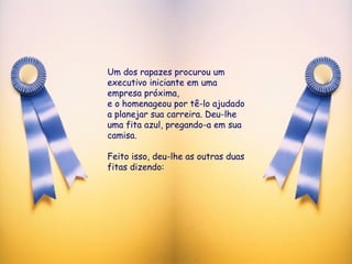 Um dos rapazes procurou um executivo iniciante em uma empresa próxima, e o homenageou por tê-lo ajudado a planejar sua carreira. Deu-lhe uma fita azul, pregando-a em sua camisa.  Feito isso, deu-lhe as outras duas fitas dizendo: 