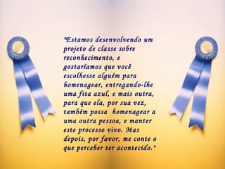 "Estamos desenvolvendo um projeto de classe sobre reconhecimento, e  gostaríamos que você escolhesse alguém para homenagear, entregando-lhe uma fita azul, e mais outra, para que ela, por sua vez, também possa  homenagear a uma outra pessoa, e manter este processo vivo. Mas depois, por favor, me conte o que perceber ter acontecido."  