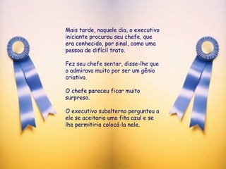 Mais tarde, naquele dia, o executivo iniciante procurou seu chefe, que era conhecido, por sinal, como uma pessoa de difícil trato.  Fez seu chefe sentar, disse-lhe que o admirava muito por ser um gênio criativo.  O chefe pareceu ficar muito surpreso.  O executivo subalterno perguntou a ele se aceitaria uma fita azul e se lhe permitiria colocá-la nele. 