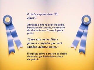 O chefe surpreso disse:  "É claro”!   Afixando a fita no bolso da lapela, bem acima do coração, o executivo deu-lhe mais uma fita azul igual e pediu:  “ Leve esta outra fita e passe-a a alguém que você também admira muito."   E explicou sobre o projeto de classe do menino que havia dado a fita a ele próprio. 
