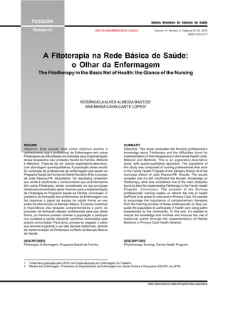 PESQUISA
Research DOI:10.4034/RBCS.2010.14.02.03 Volume 14 Número 2 Páginas 21-28 2010
ISSN 1415-2177
Revista Brasileira de Ciências da Saúde
A Fitoterapia na Rede Básica de Saúde:
o Olhar da Enfermagem
The Fitotherapy in the Basic Net of Health: the Glance of the Nursing
ROSÂNGELAALVESALMEIDA BASTOS¹
ANA MARIACAVALCANTE LOPES²
¹Enfermeira graduada pela UFPB com Especialização em Enfermagem do Trabalho.
²Mestre em Enfermagem. Professora do Departamento de Enfermagem em Saúde Pública e Psiquiatria (DESPP) da UFPB.
1
2
RESUMO
Objetivo: Este estudo teve como objetivo avaliar o
conhecimento que o profissional de Enfermagem tem sobre
Fitoterapia e as dificuldades encontradas para implementação
dessa terapêutica nas Unidades Saúde da Família. Material
e Métodos: Trata-se de um estudo exploratório-descritivo,
com abordagem quantiqualitativa. A população deste estudo
foi composta de profissionais de enfermagem que atuam no
Programa Saúde da Família do Distrito Sanitário III do município
de João Pessoa-PB. Resultados: Os resultados revelaram
que ainda é insuficiente o conhecimento que os Enfermeiros
têm sobre Fitoterapia, sendo considerado um dos principais
obstáculos encontrados pelos mesmos para a implementação
da Fitoterapia no Programa Saúde da Família. Conclusão: O
problema de formação dos profissionais de Enfermagem nos
faz repensar o papel da equipe de saúde frente ao seu
poder de intervenção na Atenção Básica. É preciso incentivar
a importância das terapias complementares a partir do
processo de formação desses profissionais para que desta
forma, os mesmos possam orientar a população a participar
nos cuidados a saúde utilizando caminhos vivenciados pela
própria comunidade. Para tanto, precisa-se resgatar o saber
que envolve e garante o uso das plantas medicinais, através
da implementação da Fitoterapia na Rede de Atenção Básica
de Saúde.
DESCRITORES
Fitoterapia. Enfermagem. Programa Saúde da Família.
SUMMARY
Objective: This study evaluates the Nursing professional’s
knowledge about Fitotherapy and the difficulties found for
implementation of that therapeutics in the Family Health Units.
Material and Methods: This is an exploratory-descriptive
study, with quanti-qualitative approach. The population of
this study was composed of nursing professionals that work
in the Family Health Program of the Sanitary District III of the
municipal district of João Pessoa-PB. Results: The results
revealed that it’s still insufficient the Nurses’ knowledge on
Fitotherapy, what was considered one of the main obstacles
found by them for implementing Fitotherapy in the Family Health
Program. Conclusion: The problem of the Nursing
professionals’ training makes us rethink the role of health
staff face to its power to intervene in Primary Care. It’s needed
to encourage the importance of complementary therapies
from the training process of these professionals so they can
guide the population to participate in health care using paths
experienced by the community. To this end, it’s needed to
rescue the knowledge that involves and ensures the use of
medicinal plants through the implementation of Herbal
Medicine in Primary Care Health Network.
DESCRIPTORS
Phytotherapy. Nursing. Family Health Program.
http://periodicos.ufpb.br/ojs2/index.php/rbcs
 