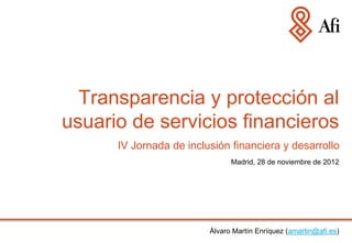 Transparencia y protección al
usuario de servicios financieros
      IV Jornada de inclusión financiera y desarrollo
                               Madrid, 28 de noviembre de 2012




                         Álvaro Martín Enríquez (amartin@afi.es)
 