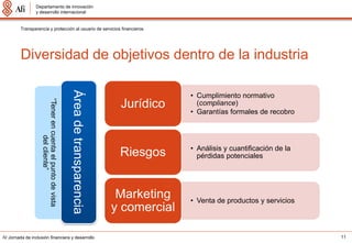 Departamento de innovación
                 y desarrollo internacional


         Transparencia y protección al usuario de servicios financieros




         Diversidad de objetivos dentro de la industria
                                                         Área de transparencia
                                                                                               • Cumplimiento normativo
                    “Tener en cuenta el punto de vista




                                                                                  Jurídico       (compliance)
                                                                                               • Garantías formales de recobro
                               del cliente”




                                                                                               • Análisis y cuantificación de la
                                                                                  Riesgos        pérdidas potenciales




                                                                                  Marketing    • Venta de productos y servicios
                                                                                 y comercial

IV Jornada de inclusión financiera y desarrollo                                                                                    11
 