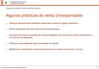 Departamento de innovación
                 y desarrollo internacional


         Transparencia y protección al usuario de servicios financieros




         Algunas prácticas de venta (ir)responsable
         o     Destacar expresamente beneficios potenciales ocultando riesgos inherentes

         o     Omitir información relevante para la toma de decisiones

         o     Servicios financieros vinculados de manera obligatoria (sin dar opción a otros proveedores, o
               sin informar del desglose)

         o     Prácticas inapropiadas de cobro de deudas de clientes

         o     Modificación unilateral de condiciones financieras suscritas sin preaviso ni opt-out




IV Jornada de inclusión financiera y desarrollo                                                                9
 
