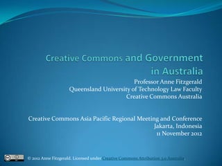 Professor Anne Fitzgerald
                     Queensland University of Technology Law Faculty
                                        Creative Commons Australia


Creative Commons Asia Pacific Regional Meeting and Conference
                                             Jakarta, Indonesia
                                              11 November 2012


© 2012 Anne Fitzgerald. Licensed under Creative Commons Attribution 3.0 Australia.
 