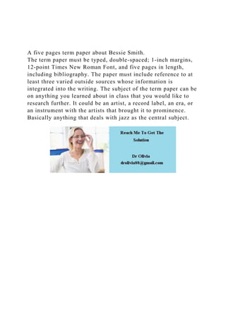 A five pages term paper about Bessie Smith.
The term paper must be typed, double-spaced; 1-inch margins,
12-point Times New Roman Font, and five pages in length,
including bibliography. The paper must include reference to at
least three varied outside sources whose information is
integrated into the writing. The subject of the term paper can be
on anything you learned about in class that you would like to
research further. It could be an artist, a record label, an era, or
an instrument with the artists that brought it to prominence.
Basically anything that deals with jazz as the central subject.
 