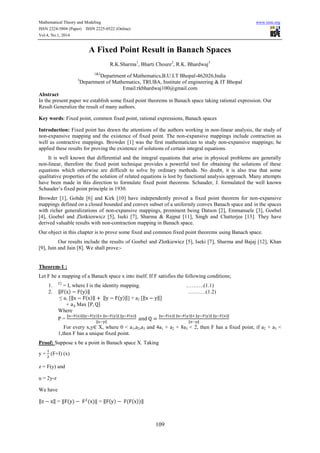 Mathematical Theory and Modeling www.iiste.org
ISSN 2224-5804 (Paper) ISSN 2225-0522 (Online)
Vol.4, No.1, 2014
109
A Fixed Point Result in Banach Spaces
R.K.Sharma1
, Bharti Choure2
, R.K. Bhardwaj3
1&2
Department of Mathematics,B.U.I.T Bhopal-462026,India
3
Department of Mathematics, TRUBA, Institute of engineering & IT Bhopal
Email:rkbhardwaj100@gmail.com
Abstract
In the present paper we establish some fixed point theorems in Banach space taking rational expression. Our
Result Generalize the result of many authors.
Key words: Fixed point, common fixed point, rational expressions, Banach spaces
Introduction: Fixed point has drawn the attentions of the authors working in non-linear analysis, the study of
non-expansive mapping and the existence of fixed point. The non-expansive mappings include contraction as
well as contractive mappings. Browder [1] was the first mathematician to study non-expansive mappings; he
applied these results for proving the existence of solutions of certain integral equations.
It is well known that differential and the integral equations that arise in physical problems are generally
non-linear, therefore the fixed point technique provides a powerful tool for obtaining the solutions of these
equations which otherwise are difficult to solve by ordinary methods. No doubt, it is also true that some
qualitative properties of the solution of related equations is lost by functional analysis approach. Many attempts
have been made in this direction to formulate fixed point theorems. Schauder, J. formulated the well known
Schauder’s fixed point principle in 1930.
Browder [1], Gohde [6] and Kirk [10] have independently proved a fixed point theorem for non-expansive
mappings defined on a closed bounded and convex subset of a uniformly convex Banach space and in the spaces
with richer generalizations of non-expansive mappings, prominent being Datson [2], Emmanuele [3], Goebel
[4], Goebel and Zlotkienwicz [5], Iseki [7], Sharma & Rajput [11], Singh and Chatterjee [13]. They have
derived valuable results with non-contraction mapping in Banach space.
Our object in this chapter is to prove some fixed and common fixed point theorems using Banach space.
Our results include the results of Goebel and Zlotkiewicz [5], Iseki [7], Sharma and Bajaj [12], Khan
[9], Jain and Jain [8]. We shall prove:-
Theorem-1 :
Let F be a mapping of a Banach space x into itself. If F satisfies the following conditions;
1. F2
= I, where I is the identity mapping. ……….(1.1)
2. ‖ ( ) ( )‖ ……….(1.2)
≤ a1 [‖ ( )‖ ‖ ( )‖] + a2 [‖ ‖
+ Max { }
Where
P =
‖ ( )‖‖ ( )‖ ‖ ( )‖ ‖ ( )‖
‖ ‖
‖ ( )‖ ‖ ( )‖ ‖ ( )‖ ‖ ( )‖
‖ ‖
For every x,y X, where 0 < a1,a2,a3 and 4a1 + a2 + 8a3 < 2, then F has a fixed point, if a2 + a3 <
1,then F has a unique fixed point.
Proof: Suppose x be a point in Banach space X. Taking
y = (F+I) (x)
z = F(y) and
u = 2y-z
We have
‖ ‖ = ‖ ( ) ( )‖ = ‖ ( ) ( ( ))‖
 