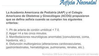 Normativa 108 Guía clínica para la atención del neonato
Asfixia Neonatal
La Academia Americana de Pediatría (AAP) y el Colegio
Americano de Obstetras y Ginecólogos (ACOG) propusieron
que se defina asfixia cuando se cumplan los siguientes
criterios:
1. Ph de arteria de cordón umbilical < 7.0.
2. Apgar <4 a los cinco minutos.
3. Manifestaciones neurológicas anormales (convulsiones, coma,
hipotonía, etc.).
4. Disfunción multiorgánica (alteraciones cardiovasculares,
gastrointestinales, hematológicas, pulmonares, renales, etc.).
 