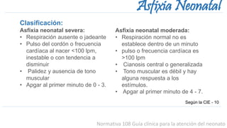 Normativa 108 Guía clínica para la atención del neonato
Asfixia Neonatal
Clasificación:
Asfixia neonatal severa:
• Respiración ausente o jadeante
• Pulso del cordón o frecuencia
cardíaca al nacer <100 lpm,
inestable o con tendencia a
disminuir
• Palidez y ausencia de tono
muscular
• Apgar al primer minuto de 0 - 3.
Según la CIE - 10
Asfixia neonatal moderada:
• Respiración normal no es
establece dentro de un minuto
• pulso o frecuencia cardíaca es
>100 lpm
• Cianosis central o generalizada
• Tono muscular es débil y hay
alguna respuesta a los
estímulos.
• Apgar al primer minuto de 4 - 7.
 