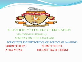 K.L.E.SOCIETY’S COLLEGE OF EDUCATION
VIDHYANAGAR HUBBALLI-31
SEMINAR ON :UDP LANGUAGE
TOPIC:POWER,IDENTITY,POLITICS AND POLITICS Of LANGUAGE
SUBMITTED BY : SUBMITTED TO :
AFIYA ATTAR DR.RADHIKA KOLKERNI
 