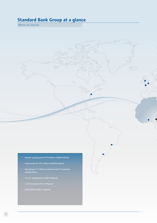 Standard Bank Group at a glance
Where we operate
*	 Market capitalisation R170 billion (US$26 billion)
*	 Total assets R1.341 trillion (US$202 billion)
*	 Operating in 17 African countries and 15 countries
	 outside Africa
*	 53,351 employees (2,248 in Nigeria)
*	 1,216 branches (141 in Nigeria)
*	 6,816 ATMs (200 in Nigeria)
 